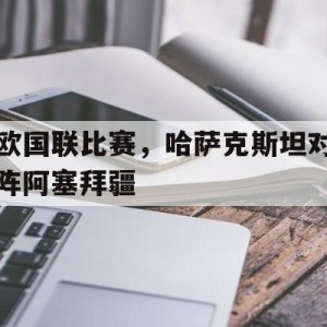 凤凰娱乐APP-欧国联比赛，哈萨克斯坦对阵阿塞拜疆的简单介绍