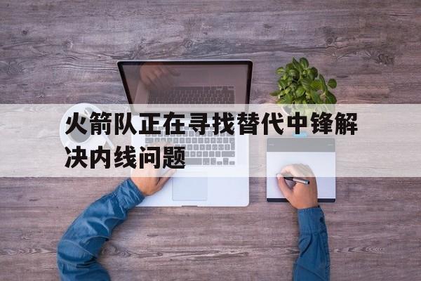 火箭队正在寻找替代中锋解决内线问题(火箭队正在寻找替代中锋解决内线问题英文)